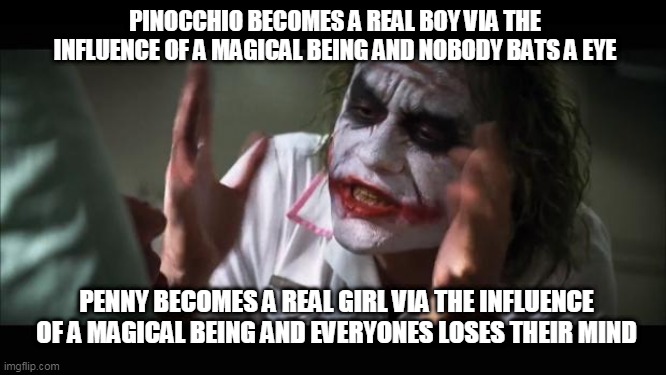 And everybody loses their minds | PINOCCHIO BECOMES A REAL BOY VIA THE INFLUENCE OF A MAGICAL BEING AND NOBODY BATS A EYE; PENNY BECOMES A REAL GIRL VIA THE INFLUENCE OF A MAGICAL BEING AND EVERYONES LOSES THEIR MIND | image tagged in memes,and everybody loses their minds | made w/ Imgflip meme maker