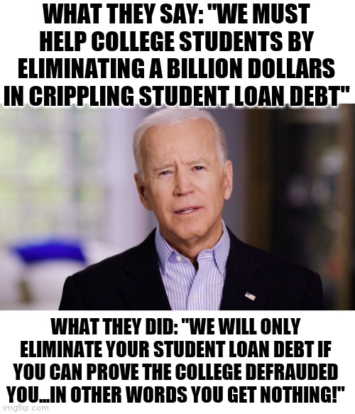 Do democrats lie? Constantly! Here is more proof. | WHAT THEY SAY: "WE MUST HELP COLLEGE STUDENTS BY ELIMINATING A BILLION DOLLARS IN CRIPPLING STUDENT LOAN DEBT"; WHAT THEY DID: "WE WILL ONLY ELIMINATE YOUR STUDENT LOAN DEBT IF YOU CAN PROVE THE COLLEGE DEFRAUDED YOU...IN OTHER WORDS YOU GET NOTHING!" | image tagged in joe biden 2020,media lies,democrats,student loans | made w/ Imgflip meme maker
