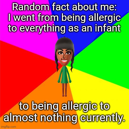 Another random fact about me | Random fact about me: I went from being allergic to everything as an infant; to being allergic to almost nothing currently. | image tagged in random fact template,allergies,allergy,memes,random,fact | made w/ Imgflip meme maker
