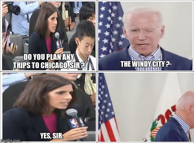 "Wind" to blame for Biden fall | DO YOU PLAN ANY TRIPS TO CHICAGO, SIR ? THE WINDY CITY ? YES, SIR. | image tagged in memes,joe biden,tripping,fun,funny memes,political meme | made w/ Imgflip meme maker