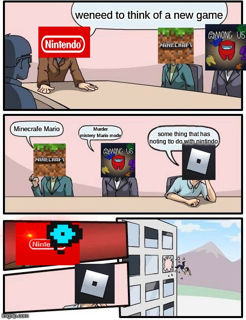 Boardroom Meeting Suggestion Meme | weneed to think of a new game; Minecrafe Mario; Murder mistery Mario mode; some thing that has noting tto do with nintindo | image tagged in memes,boardroom meeting suggestion | made w/ Imgflip meme maker
