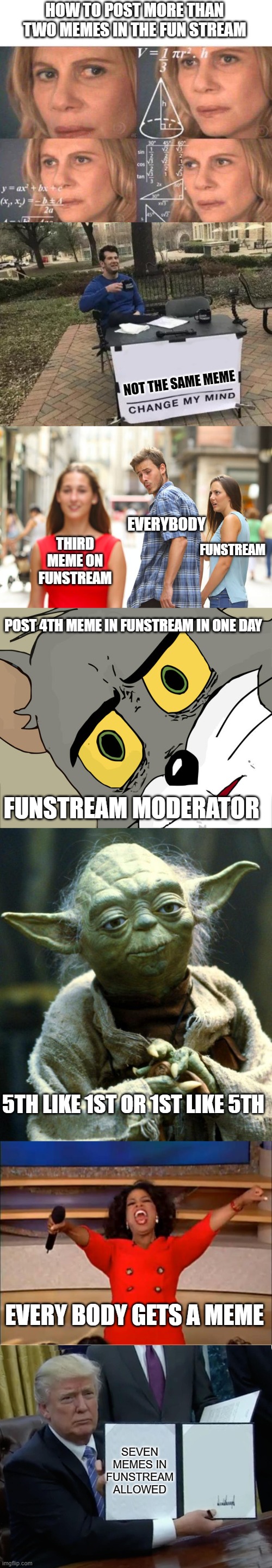HOW TO POST MORE THAN TWO MEMES IN THE FUN STREAM; NOT THE SAME MEME; EVERYBODY; FUNSTREAM; THIRD MEME ON FUNSTREAM; POST 4TH MEME IN FUNSTREAM IN ONE DAY; FUNSTREAM MODERATOR; 5TH LIKE 1ST OR 1ST LIKE 5TH; EVERY BODY GETS A MEME; SEVEN MEMES IN FUNSTREAM ALLOWED | image tagged in math lady/confused lady,memes,change my mind,distracted boyfriend,star wars yoda,funny | made w/ Imgflip meme maker