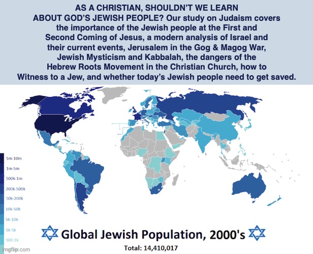 AS A CHRISTIAN, SHOULDN’T WE LEARN ABOUT GOD’S JEWISH PEOPLE? Our study on Judaism covers the importance of the Jewish people at the First and Second Coming of Jesus, a modern analysis of Israel and their current events, Jerusalem in the Gog & Magog War, Jewish Mysticism and Kabbalah, the dangers of the Hebrew Roots Movement in the Christian Church, how to Witness to a Jew, and whether today’s Jewish people need to get saved. | image tagged in judaism,jewish,god,bible,hebrew | made w/ Imgflip meme maker