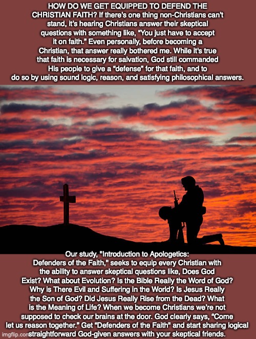 HOW DO WE GET EQUIPPED TO DEFEND THE CHRISTIAN FAITH? If there’s one thing non-Christians can’t stand, it’s hearing Christians answer their skeptical questions with something like, “You just have to accept it on faith.” Even personally, before becoming a Christian, that answer really bothered me. While it's true that faith is necessary for salvation, God still commanded His people to give a “defense” for that faith, and to do so by using sound logic, reason, and satisfying philosophical answers. Our study, "Introduction to Apologetics: Defenders of the Faith," seeks to equip every Christian with the ability to answer skeptical questions like, Does God Exist? What about Evolution? Is the Bible Really the Word of God? Why is There Evil and Suffering in the World? Is Jesus Really the Son of God? Did Jesus Really Rise from the Dead? What is the Meaning of Life? When we become Christians we’re not supposed to check our brains at the door. God clearly says, “Come let us reason together.” Get “Defenders of the Faith" and start sharing logical
straightforward God-given answers with your skeptical friends. | image tagged in christian,soldier,bible,god,jesus,disciple | made w/ Imgflip meme maker
