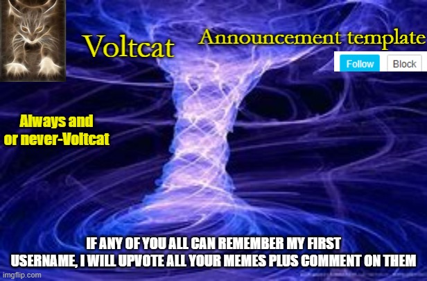 if you get it right delete your comment so no one can copy it | IF ANY OF YOU ALL CAN REMEMBER MY FIRST USERNAME, I WILL UPVOTE ALL YOUR MEMES PLUS COMMENT ON THEM | image tagged in new volcat announcment template | made w/ Imgflip meme maker