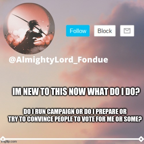 i wanna run for president | IM NEW TO THIS NOW WHAT DO I DO? DO I RUN CAMPAIGN OR DO I PREPARE OR TRY TO CONVINCE PEOPLE TO VOTE FOR ME OR SOME? | image tagged in fondue template 5 rework | made w/ Imgflip meme maker