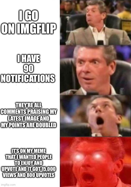 Thank you so much everyone for the feedback on my latest meme | I GO ON IMGFLIP; I HAVE 90 NOTIFICATIONS; THEY’RE ALL COMMENTS PRAISING MY LATEST IMAGE AND MY POINTS ARE DOUBLED; IT’S ON MY MEME THAT I WANTED PEOPLE TO ENJOY AND UPVOTE AND IT GOT 15,000 VIEWS AND 800 UPVOTES | image tagged in mr mcmahon reaction,oh,memes,thank you so much,oh my goodness wow | made w/ Imgflip meme maker