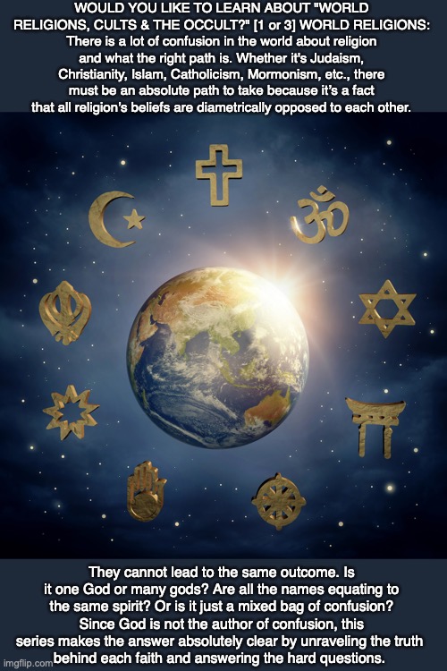 WOULD YOU LIKE TO LEARN ABOUT "WORLD RELIGIONS, CULTS & THE OCCULT?" [1 or 3] WORLD RELIGIONS: There is a lot of confusion in the world about religion and what the right path is. Whether it's Judaism, Christianity, Islam, Catholicism, Mormonism, etc., there must be an absolute path to take because it’s a fact that all religion’s beliefs are diametrically opposed to each other. They cannot lead to the same outcome. Is it one God or many gods? Are all the names equating to the same spirit? Or is it just a mixed bag of confusion? Since God is not the author of confusion, this series makes the answer absolutely clear by unraveling the truth 
behind each faith and answering the hard questions. | image tagged in christian,islam,catholic,mormon,judaism,religion | made w/ Imgflip meme maker