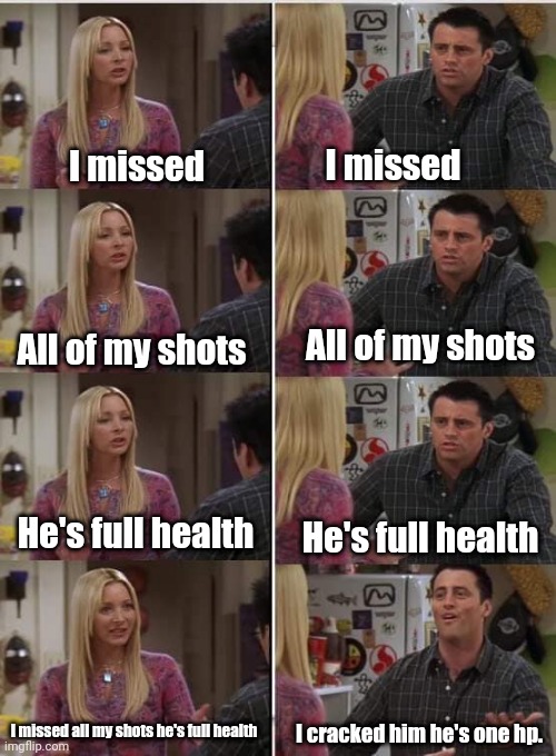 Gamers be like | I missed; I missed; All of my shots; All of my shots; He's full health; He's full health; I missed all my shots he's full health; I cracked him he's one hp. | image tagged in phoebe joey | made w/ Imgflip meme maker