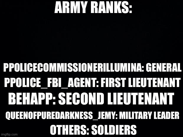 Official Army Ranks | ARMY RANKS:; PPOLICECOMMISSIONERILLUMINA: GENERAL; PPOLICE_FBI_AGENT: FIRST LIEUTENANT; BEHAPP: SECOND LIEUTENANT; QUEENOFPUREDARKNESS_JEMY: MILITARY LEADER; OTHERS: SOLDIERS | image tagged in black background | made w/ Imgflip meme maker