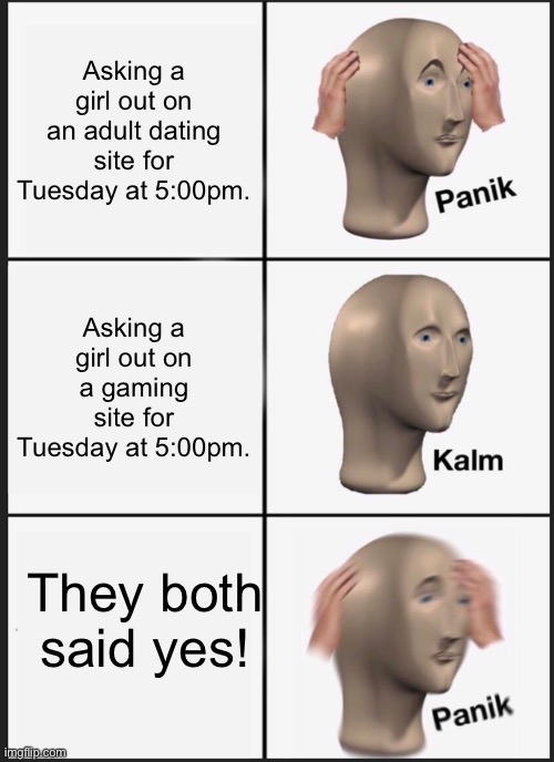 Tuesday at Five? | Asking a girl out on an adult dating site for Tuesday at 5:00pm. Asking a girl out on a gaming site for Tuesday at 5:00pm. They both said yes! | image tagged in memes,panik kalm panik,dating,dinner date | made w/ Imgflip meme maker