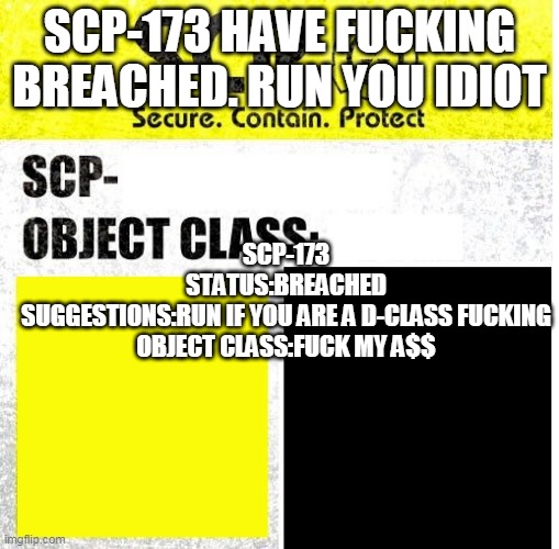 SCP Sign Generator | SCP-173 HAVE FUCKING BREACHED. RUN YOU IDIOT SCP-173
STATUS:BREACHED
SUGGESTIONS:RUN IF YOU ARE A D-CLASS FUCKING
OBJECT CLASS:FUCK MY A$$ | image tagged in scp sign generator | made w/ Imgflip meme maker