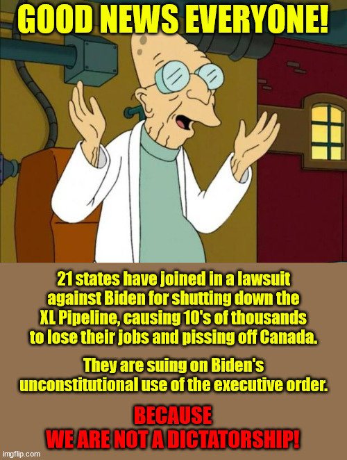 When are Democrats ever going to realize how stupid Biden is?  Will they ever? |  GOOD NEWS EVERYONE! 21 states have joined in a lawsuit against Biden for shutting down the XL Pipeline, causing 10's of thousands to lose their jobs and pissing off Canada. They are suing on Biden's unconstitutional use of the executive order. BECAUSE
WE ARE NOT A DICTATORSHIP! | image tagged in professor farnsworth good news everyone,xl pipeline,executive orders,biden is a dictator | made w/ Imgflip meme maker