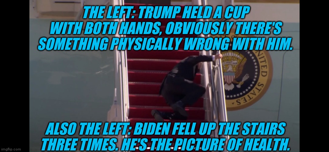 Biden Falling Down Stairs | THE LEFT: TRUMP HELD A CUP WITH BOTH HANDS, OBVIOUSLY THERE'S SOMETHING PHYSICALLY WRONG WITH HIM. ALSO THE LEFT: BIDEN FELL UP THE STAIRS THREE TIMES. HE'S THE PICTURE OF HEALTH. | image tagged in biden falling down stairs | made w/ Imgflip meme maker
