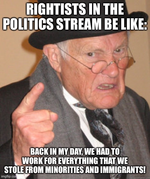 Back In My Day | RIGHTISTS IN THE POLITICS STREAM BE LIKE:; BACK IN MY DAY, WE HAD TO WORK FOR EVERYTHING THAT WE STOLE FROM MINORITIES AND IMMIGRANTS! | image tagged in memes,back in my day | made w/ Imgflip meme maker
