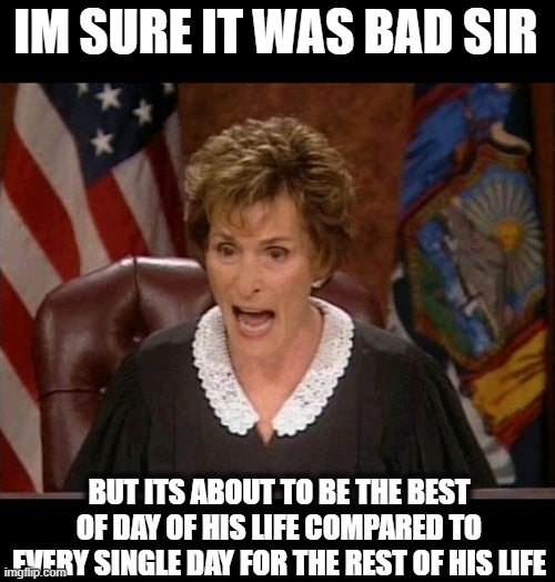 Judge Judy | IM SURE IT WAS BAD SIR BUT ITS ABOUT TO BE THE BEST OF DAY OF HIS LIFE COMPARED TO EVERY SINGLE DAY FOR THE REST OF HIS LIFE | image tagged in judge judy | made w/ Imgflip meme maker