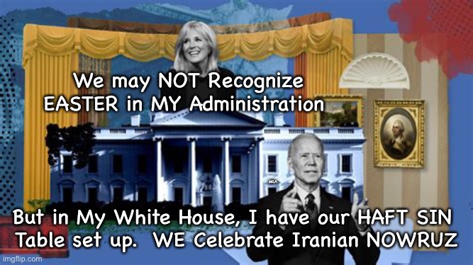 NOWRUZ,  NOTEASTER | We may NOT Recognize EASTER in MY Administration; MRA; But in My White House, I have our HAFT SIN 
Table set up.  WE Celebrate Iranian NOWRUZ | image tagged in iran,afghanistan,easter,white house,biden,doddering old woke fool | made w/ Imgflip meme maker