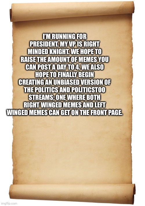 Blank Scroll | I’M RUNNING FOR PRESIDENT. MY VP IS RIGHT MINDED KNIGHT. WE HOPE TO RAISE THE AMOUNT OF MEMES YOU CAN POST A DAY TO 4. WE ALSO HOPE TO FINALLY BEGIN CREATING AN UNBIASED VERSION OF THE POLITICS AND POLITICSTOO STREAMS; ONE WHERE BOTH RIGHT WINGED MEMES AND LEFT WINGED MEMES CAN GET ON THE FRONT PAGE. | image tagged in blank scroll | made w/ Imgflip meme maker