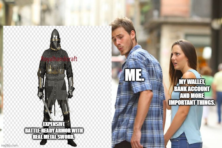 Oh, so badly I want it | ME. MY WALLET, BANK ACCOUNT AND MORE IMPORTANT THINGS. EXPENSIVE BATTLE-READY ARMOR WITH REAL METAL SWORD. | image tagged in memes,distracted boyfriend,expensive,armor,knight,sword | made w/ Imgflip meme maker