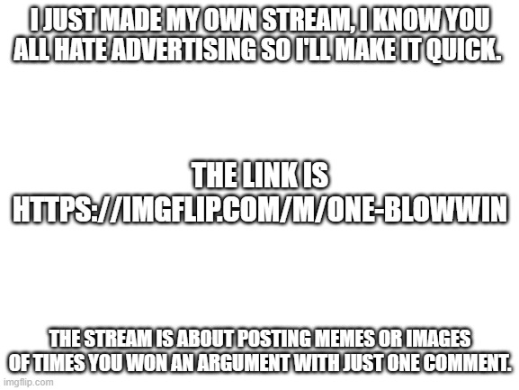 Annoying Advertisement (srsly tho plz join) | I JUST MADE MY OWN STREAM, I KNOW YOU ALL HATE ADVERTISING SO I'LL MAKE IT QUICK. THE LINK IS HTTPS://IMGFLIP.COM/M/ONE-BLOWWIN; THE STREAM IS ABOUT POSTING MEMES OR IMAGES OF TIMES YOU WON AN ARGUMENT WITH JUST ONE COMMENT. | image tagged in blank white template,advertisement | made w/ Imgflip meme maker
