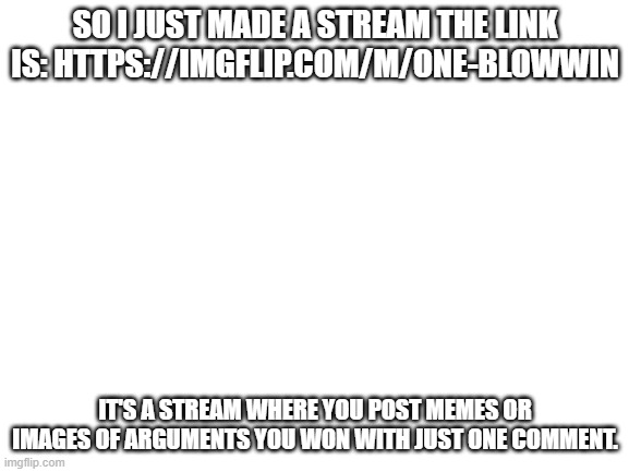 Blank White Template | SO I JUST MADE A STREAM THE LINK IS: HTTPS://IMGFLIP.COM/M/ONE-BLOWWIN; IT'S A STREAM WHERE YOU POST MEMES OR IMAGES OF ARGUMENTS YOU WON WITH JUST ONE COMMENT. | image tagged in blank white template | made w/ Imgflip meme maker