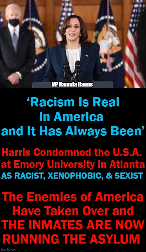 How Ungrateful & Hateful Can One Vice President of the United States Be? | VP Kamala Harris; ‘Racism Is Real in America 
and It Has Always Been’; Harris Condemned the U.S.A. 
at Emory University in Atlanta; AS RACIST, XENOPHOBIC, & SEXIST; The Enemies of America
Have Taken Over and; THE INMATES ARE NOW
RUNNING THE ASYLUM | image tagged in politics,democrat socialist,liberalism,kamala harris,immigrant,haters gonna hate | made w/ Imgflip meme maker