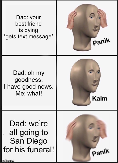 Ahhhhhh | Dad: your best friend is dying
*gets text message*; Dad: oh my goodness, I have good news.
Me: what! Dad: we’re all going to San Diego for his funeral! | image tagged in memes,panik kalm panik | made w/ Imgflip meme maker