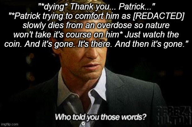 Wish I would have someone as close as Jane (Patrick) to calm and comfort me as I die... when I shall die | "*dying* Thank you... Patrick..."
"*Patrick trying to comfort him as [REDACTED] slowly dies from an overdose so nature won't take it's course on him* Just watch the coin. And it's gone. It's there. And then it's gone." | image tagged in who told you those words | made w/ Imgflip meme maker