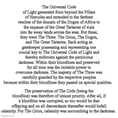 Blank Transparent Square Meme | The Universal Code of Light generated from beyond the Pillars of Hercules and extended to the farthest reaches of the domain of the Dogon of Africa to the expanse of the Great Tartaries of Asia into far away lands across the seas. But these, they were The Three. The Orion, The Dogon, and The Great Tartaries. Each acting as gatekeeper possessing and representing one crucial key to The Universal Code of Light and thereby enforcers against the pernicious darkness. Within their bloodlines and preserved for all time was the imitable power to overcome darkness. The majesty of The Three was carefully guarded by the respective peoples because within their bloodlines they passed on special qualities. The preservation of The Code (being the bloodline) was therefore of utmost priority. After all, if a bloodline was corrupted, so too would be that offspring and on all descendants thereafter would befall calamity. For The Orion, calamity was succumbing to the darkness. | image tagged in memes,blank transparent square | made w/ Imgflip meme maker