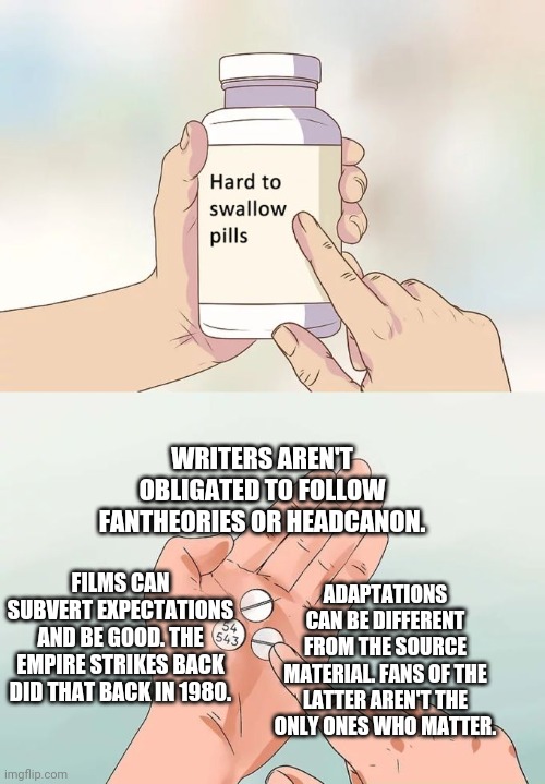 Some reminders for fandom. | WRITERS AREN'T OBLIGATED TO FOLLOW FANTHEORIES OR HEADCANON. FILMS CAN SUBVERT EXPECTATIONS AND BE GOOD. THE EMPIRE STRIKES BACK DID THAT BACK IN 1980. ADAPTATIONS CAN BE DIFFERENT FROM THE SOURCE MATERIAL. FANS OF THE LATTER AREN'T THE ONLY ONES WHO MATTER. | image tagged in memes,hard to swallow pills,star wars,darth vader,dc comics | made w/ Imgflip meme maker