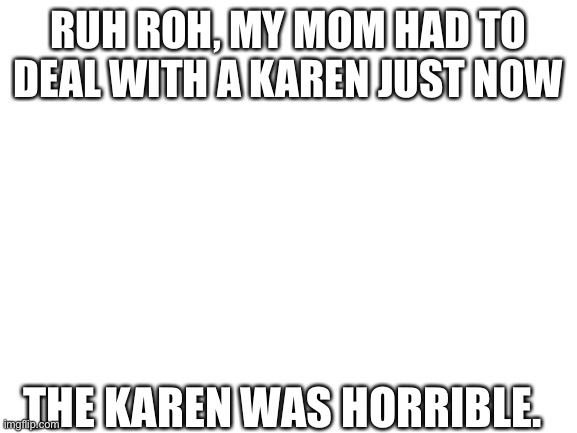 Funny her name was ALSO KAREN. | RUH ROH, MY MOM HAD TO DEAL WITH A KAREN JUST NOW; THE KAREN WAS HORRIBLE. | image tagged in blank white template,karen | made w/ Imgflip meme maker