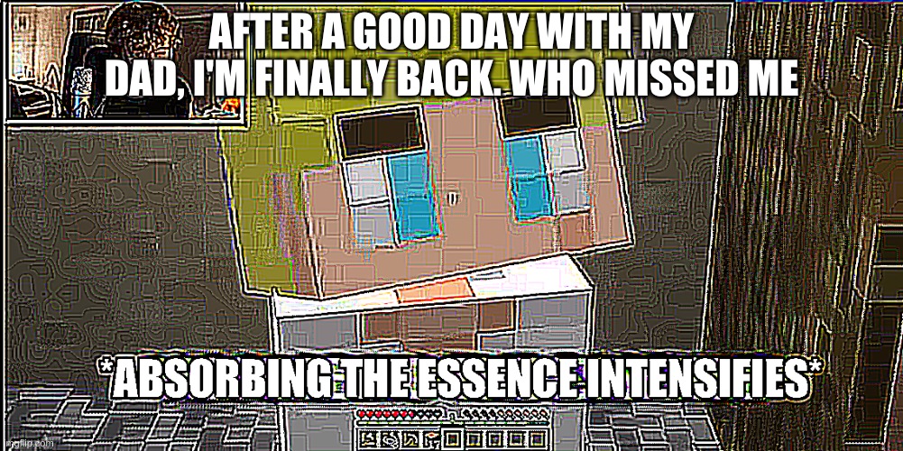 (nobody even cares I think) anyways- what did i miss ?[ I only came back to like 2 notifs ;-;] | AFTER A GOOD DAY WITH MY DAD, I'M FINALLY BACK. WHO MISSED ME | image tagged in absorbing the essence intensifies | made w/ Imgflip meme maker