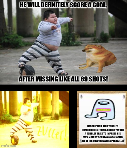 Soccer | HE WILL DEFINITELY SCORE A GOAL, AFTER MISSING LIKE ALL 69 SHOTS! BRURARRARRAB! DESCRIPTION: THIS TODDLER HUMOR COMES FROM A SCENERY WHEN A TODDLER TRIES TO IMPRESS HIS OWN MOM BY SCORING A GOAL AFTER ALL OF HIS PREVIOUS ATTEMPTS FAILED! | image tagged in memes,good morning vietnam,balls | made w/ Imgflip meme maker