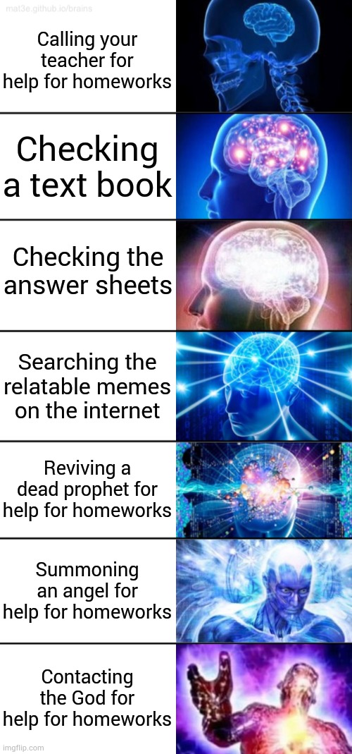 Ultimate brain power! | Calling your teacher for help for homeworks; Checking a text book; Checking the answer sheets; Searching the relatable memes on the internet; Reviving a dead prophet for help for homeworks; Summoning an angel for help for homeworks; Contacting the God for help for homeworks | image tagged in 7-tier expanding brain | made w/ Imgflip meme maker