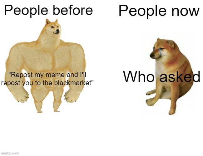 Imagine saying "Who asked" to people pointing out reposters lol. | People before; People now; Who asked; "Repost my meme and I'll repost you to the blackmarket" | image tagged in memes,buff doge vs cheems | made w/ Imgflip meme maker