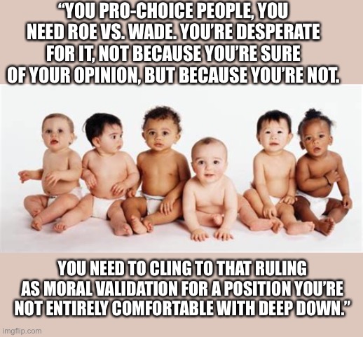 Life | “YOU PRO-CHOICE PEOPLE, YOU NEED ROE VS. WADE. YOU’RE DESPERATE FOR IT, NOT BECAUSE YOU’RE SURE OF YOUR OPINION, BUT BECAUSE YOU’RE NOT. YOU NEED TO CLING TO THAT RULING AS MORAL VALIDATION FOR A POSITION YOU’RE NOT ENTIRELY COMFORTABLE WITH DEEP DOWN.” | image tagged in abortion | made w/ Imgflip meme maker