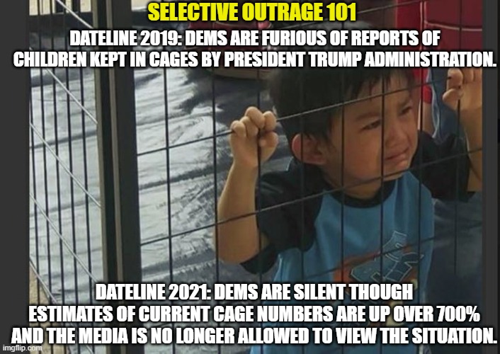 Democratic Selective Outrage 101 | SELECTIVE OUTRAGE 101; DATELINE 2019: DEMS ARE FURIOUS OF REPORTS OF CHILDREN KEPT IN CAGES BY PRESIDENT TRUMP ADMINISTRATION. DATELINE 2021: DEMS ARE SILENT THOUGH ESTIMATES OF CURRENT CAGE NUMBERS ARE UP OVER 700%
AND THE MEDIA IS NO LONGER ALLOWED TO VIEW THE SITUATION. | image tagged in kids in cages,biden administration,open borders,liberal hypocrisy,trump derangement syndrome | made w/ Imgflip meme maker