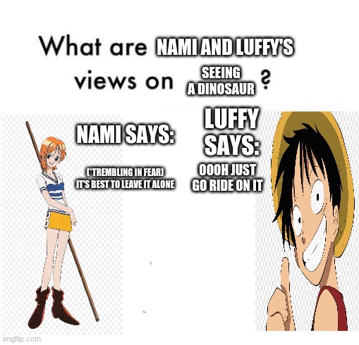 Mario says Luigi says | NAMI AND LUFFY'S; SEEING A DINOSAUR; LUFFY SAYS:; NAMI SAYS:; OOOH JUST GO RIDE ON IT; (*TREMBLING IN FEAR) IT'S BEST TO LEAVE IT ALONE | image tagged in one piece,luffy,nami says luffy says,dinosaur | made w/ Imgflip meme maker