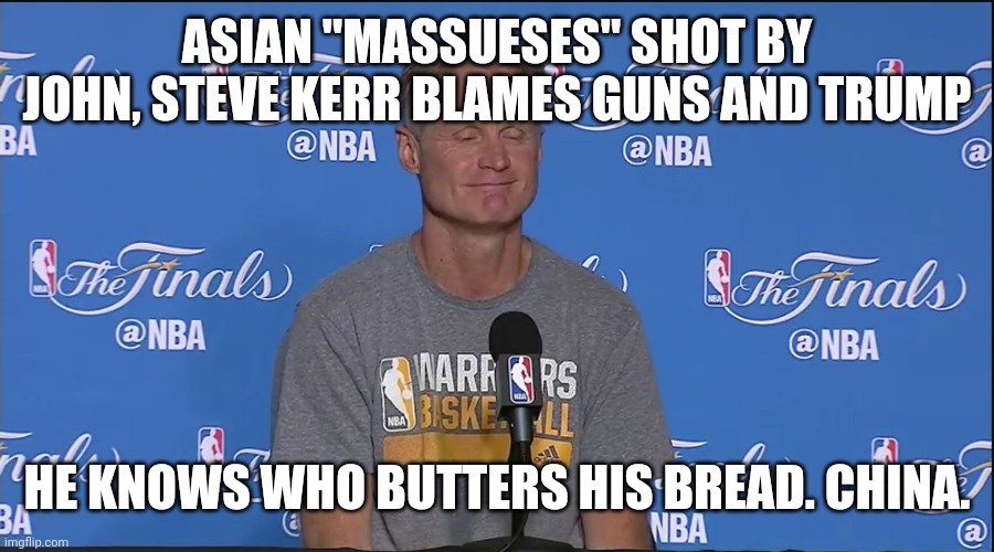 Steve Kerr | ASIAN "MASSUESES" SHOT BY JOHN, STEVE KERR BLAMES GUNS AND TRUMP; HE KNOWS WHO BUTTERS HIS BREAD. CHINA. | image tagged in steve kerr | made w/ Imgflip meme maker
