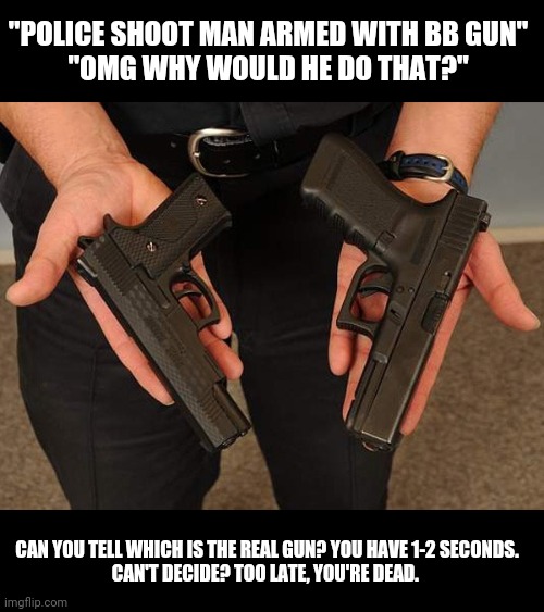 Too quick to judge | "POLICE SHOOT MAN ARMED WITH BB GUN"
"OMG WHY WOULD HE DO THAT?"; CAN YOU TELL WHICH IS THE REAL GUN? YOU HAVE 1-2 SECONDS.
CAN'T DECIDE? TOO LATE, YOU'RE DEAD. | image tagged in police lives matter | made w/ Imgflip meme maker