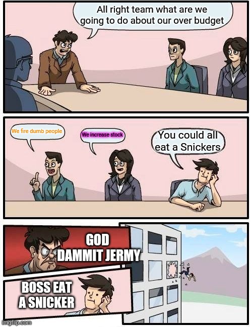 Jermy did it again | All right team what are we going to do about our over budget; We fire dumb people; We increase stock; You could all eat a Snickers; GOD  DAMMIT JERMY; BOSS EAT A SNICKER | image tagged in memes,boardroom meeting suggestion | made w/ Imgflip meme maker