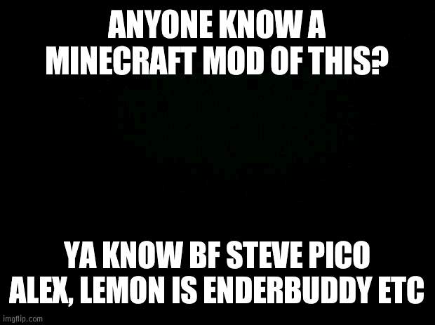 Black background | ANYONE KNOW A MINECRAFT MOD OF THIS? YA KNOW BF STEVE PICO ALEX, LEMON IS ENDERBUDDY ETC | image tagged in black background | made w/ Imgflip meme maker