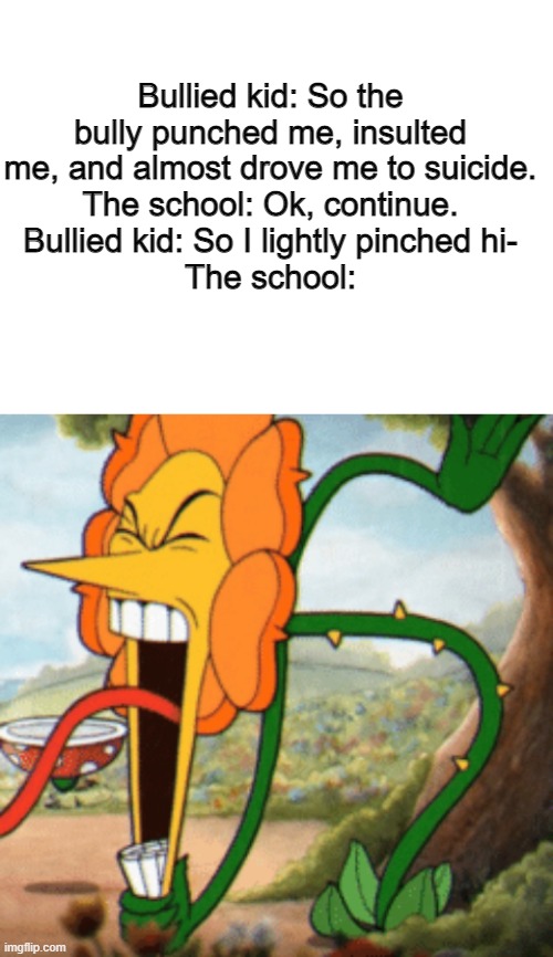 still dunno what to title my memes | Bullied kid: So the bully punched me, insulted me, and almost drove me to suicide.
The school: Ok, continue.
Bullied kid: So I lightly pinched hi-
The school: | image tagged in blank white template | made w/ Imgflip meme maker