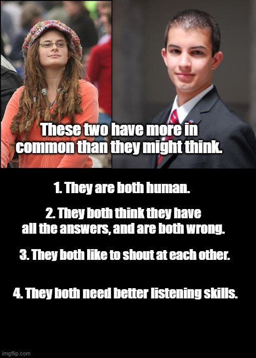 Two Sides of the Same Coin | These two have more in common than they might think. 1. They are both human. 2. They both think they have all the answers, and are both wrong. 3. They both like to shout at each other. 4. They both need better listening skills. | image tagged in college liberal,college conservative,blank black,politics,memes | made w/ Imgflip meme maker