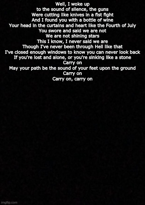 Blank  | Well, I woke up to the sound of silence, the guns
Were cutting like knives in a fist fight
And I found you with a bottle of wine
Your head in the curtains and heart like the Fourth of July
You swore and said we are not
We are not shining stars
This I know, I never said we are
Though I've never been through Hell like that
I've closed enough windows to know you can never look back
If you're lost and alone, or you're sinking like a stone
Carry on
May your path be the sound of your feet upon the ground
Carry on
Carry on, carry on | image tagged in blank | made w/ Imgflip meme maker