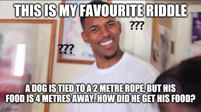 So some of u already know it but I want to do it again BC it was deleted | THIS IS MY FAVOURITE RIDDLE; A DOG IS TIED TO A 2 METRE ROPE, BUT HIS FOOD IS 4 METRES AWAY. HOW DID HE GET HIS FOOD? | image tagged in black guy confused | made w/ Imgflip meme maker
