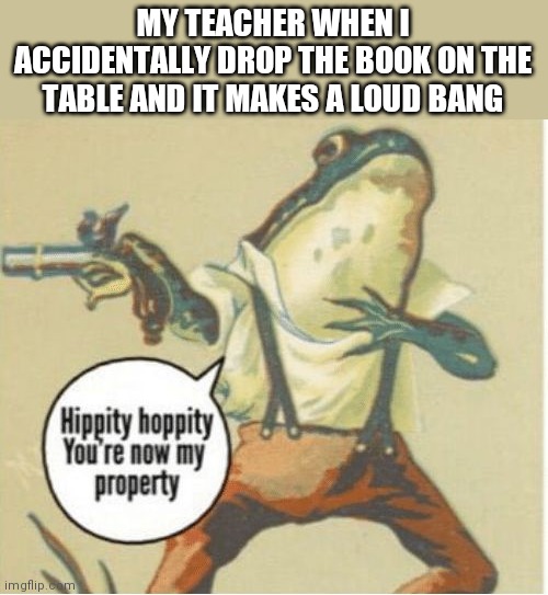 Back in the day, long before Covid the biggest threat to all humanity was this | MY TEACHER WHEN I ACCIDENTALLY DROP THE BOOK ON THE TABLE AND IT MAKES A LOUD BANG | image tagged in hippity hoppity you're now my property | made w/ Imgflip meme maker