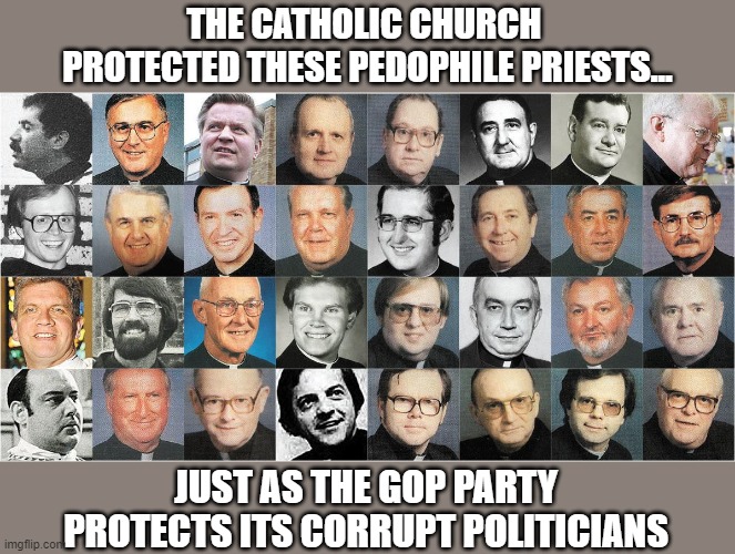 The GOP's soon to discover the ramifications of their Faustian pact with Trump | THE CATHOLIC CHURCH 
PROTECTED THESE PEDOPHILE PRIESTS... JUST AS THE GOP PARTY 
PROTECTS ITS CORRUPT POLITICIANS | image tagged in trump,gop,corruption,criminality,protectionism | made w/ Imgflip meme maker