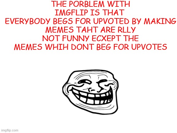 Its my opinion | THE PORBLEM WITH IMGFLIP IS THAT 
EVERYBODY BEGS FOR UPVOTED BY MAKING
MEMES TAHT ARE RLLY NOT FUNNY ECXEPT THE MEMES WHIH DONT BEG FOR UPVOTES | image tagged in blank white template | made w/ Imgflip meme maker