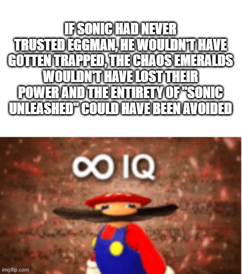 It's true though | IF SONIC HAD NEVER TRUSTED EGGMAN, HE WOULDN'T HAVE GOTTEN TRAPPED, THE CHAOS EMERALDS WOULDN'T HAVE LOST THEIR POWER AND THE ENTIRETY OF "SONIC UNLEASHED" COULD HAVE BEEN AVOIDED | image tagged in infinite iq | made w/ Imgflip meme maker